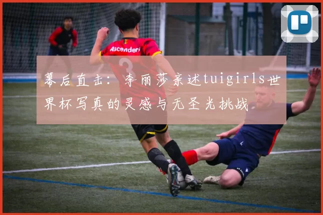 幕后直击：李丽莎亲述tuigirls世界杯写真的灵感与无圣光挑战