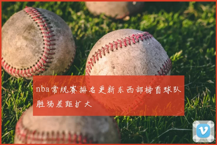nba常规赛排名更新东西部榜首球队胜场差距扩大