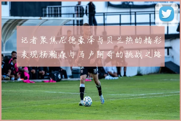记者聚焦尼德豪泽与贝兰热的精彩表现杨瀚森与马卢阿奇的挑战之路依旧艰难