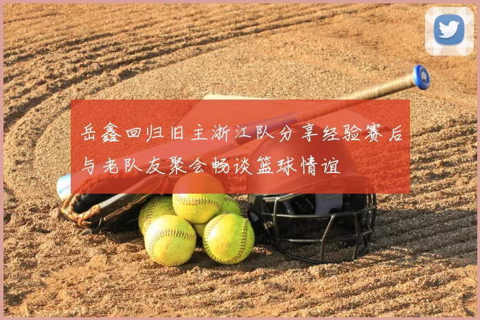 岳鑫回归旧主浙江队分享经验赛后与老队友聚会畅谈篮球情谊