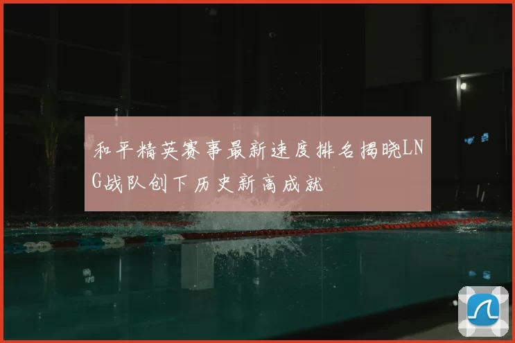 和平精英赛事最新速度排名揭晓LNG战队创下历史新高成就