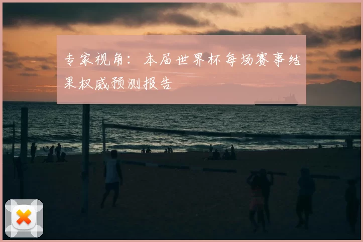 专家视角：本届世界杯每场赛事结果权威预测报告