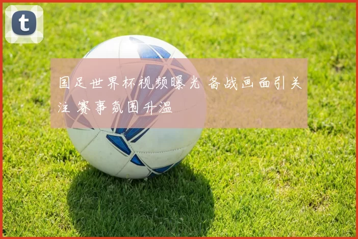 国足世界杯视频曝光 备战画面引关注 赛事氛围升温