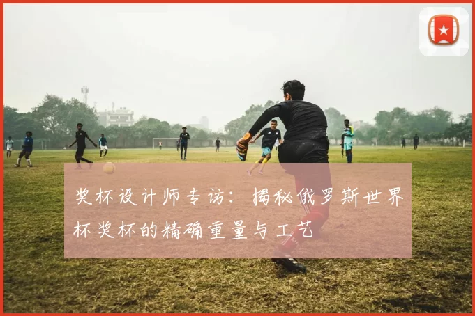 奖杯设计师专访：揭秘俄罗斯世界杯奖杯的精确重量与工艺