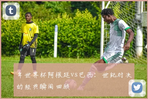 年世界杯阿根廷vs巴西：世纪对决的经典瞬间回顾