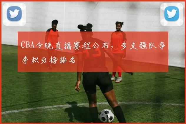CBA今晚直播赛程公布,多支强队争夺积分榜排名