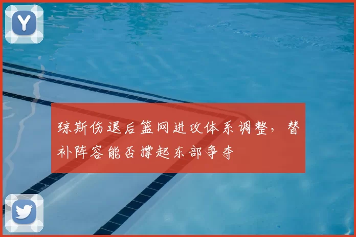 琼斯伤退后篮网进攻体系调整，替补阵容能否撑起东部争夺