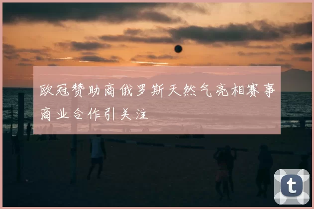 欧冠赞助商俄罗斯天然气亮相赛事商业合作引关注
