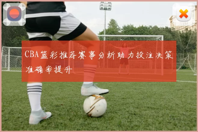 CBA篮彩推荐赛事分析助力投注决策准确率提升