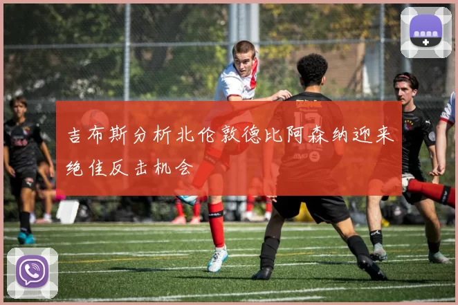 吉布斯分析北伦敦德比阿森纳迎来绝佳反击机会