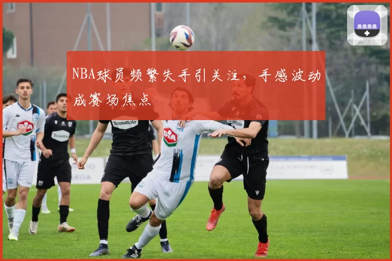 NBA球员频繁失手引关注,手感波动成赛场焦点