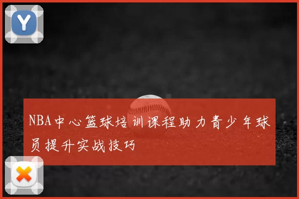 NBA中心篮球培训课程助力青少年球员提升实战技巧