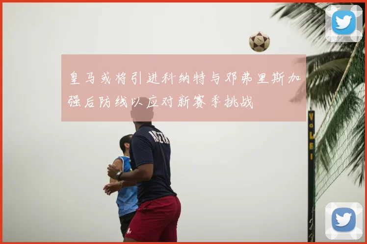 皇马或将引进科纳特与邓弗里斯加强后防线以应对新赛季挑战