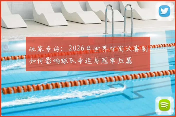 独家专访：2026年世界杯淘汰赛制如何影响球队命运与冠军归属