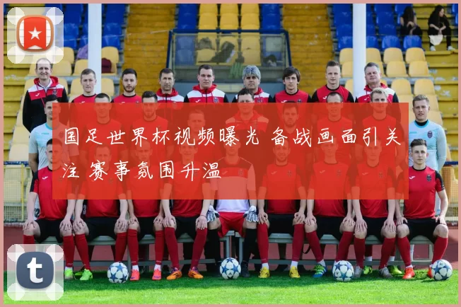国足世界杯视频曝光 备战画面引关注 赛事氛围升温