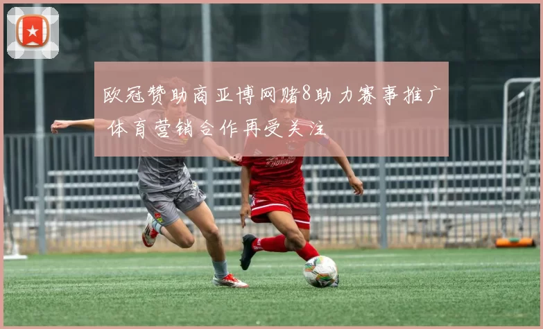 欧冠赞助商亚博网赌8助力赛事推广 体育营销合作再受关注