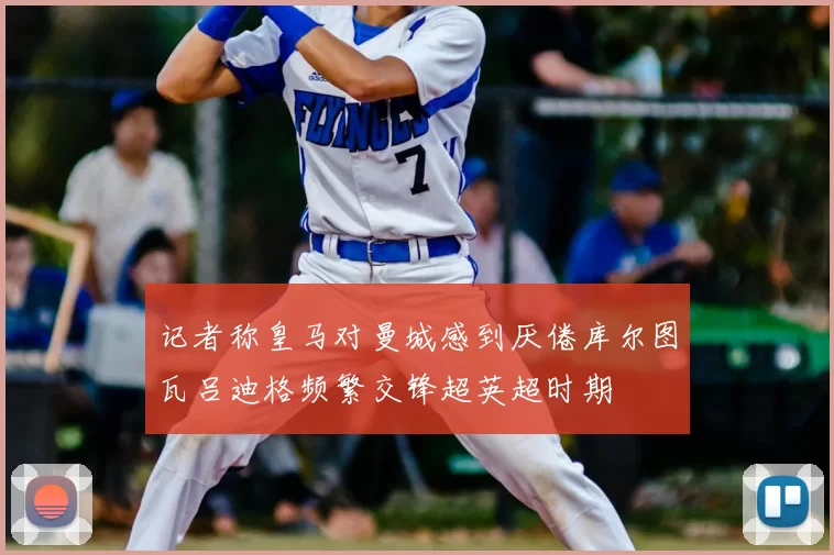 记者称皇马对曼城感到厌倦库尔图瓦吕迪格频繁交锋超英超时期