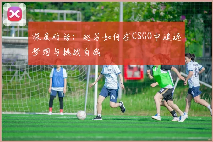 深度对话：赵芳如何在CSGO中追逐梦想与挑战自我