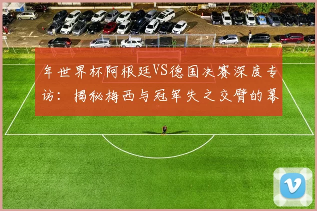 年世界杯阿根廷VS德国决赛深度专访：揭秘梅西与冠军失之交臂的幕后