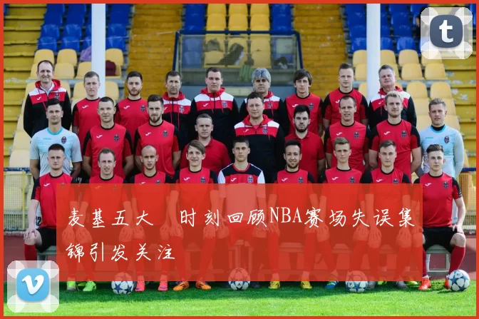 麦基五大囧时刻回顾NBA赛场失误集锦引发关注