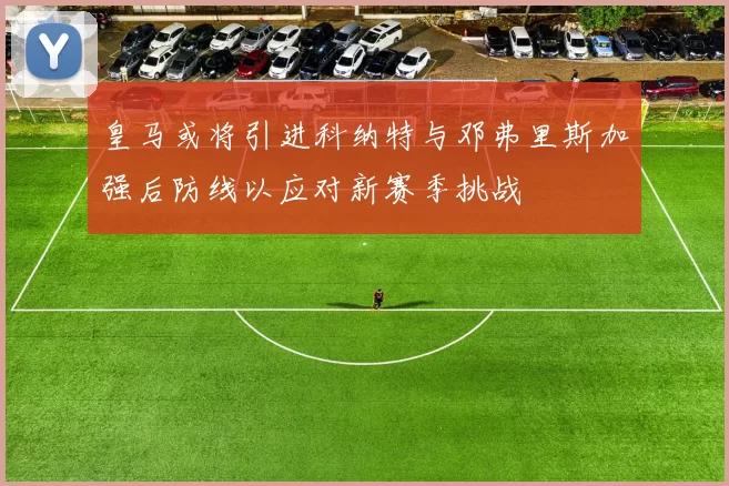 皇马或将引进科纳特与邓弗里斯加强后防线以应对新赛季挑战