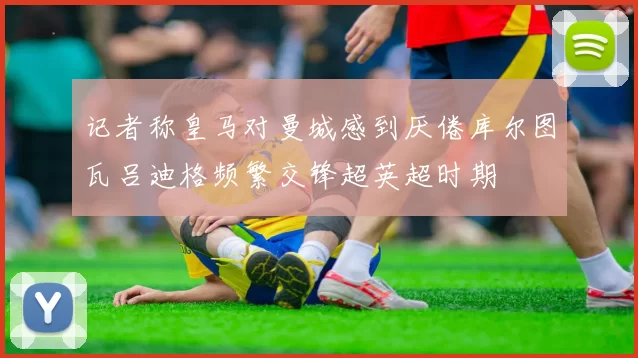 记者称皇马对曼城感到厌倦库尔图瓦吕迪格频繁交锋超英超时期