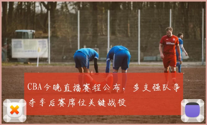 CBA今晚直播赛程公布，多支强队争夺季后赛席位关键战役