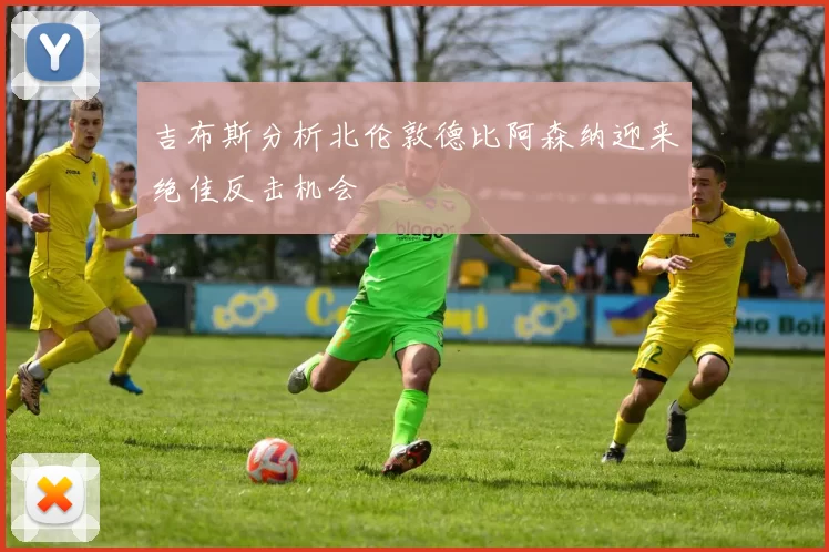 吉布斯分析北伦敦德比阿森纳迎来绝佳反击机会