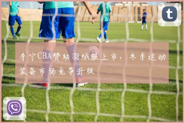 李宁CBA赞助羽绒服上市，冬季运动装备市场竞争升级