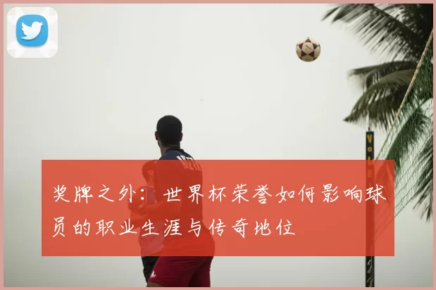 奖牌之外：世界杯荣誉如何影响球员的职业生涯与传奇地位