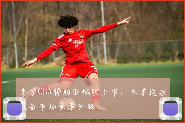 李宁CBA赞助羽绒服上市，冬季运动装备市场竞争升级