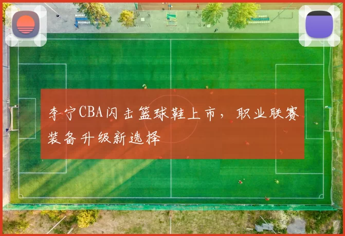 李宁CBA闪击篮球鞋上市，职业联赛装备升级新选择