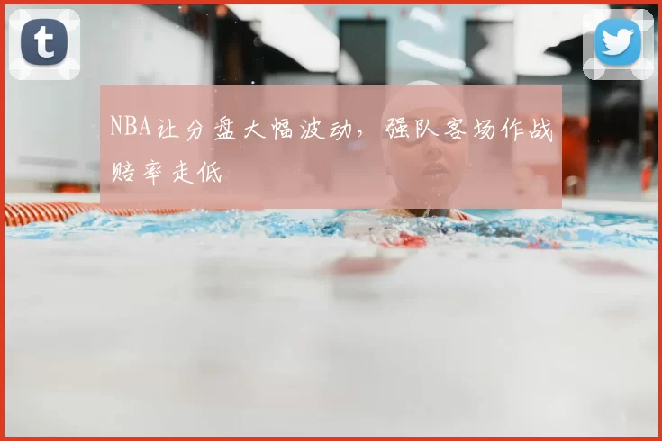 NBA让分盘大幅波动，强队客场作战赔率走低