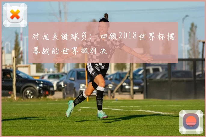 对话关键球员：回顾2018世界杯揭幕战的世界级对决