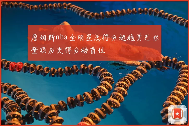詹姆斯nba全明星总得分超越贾巴尔登顶历史得分榜首位
