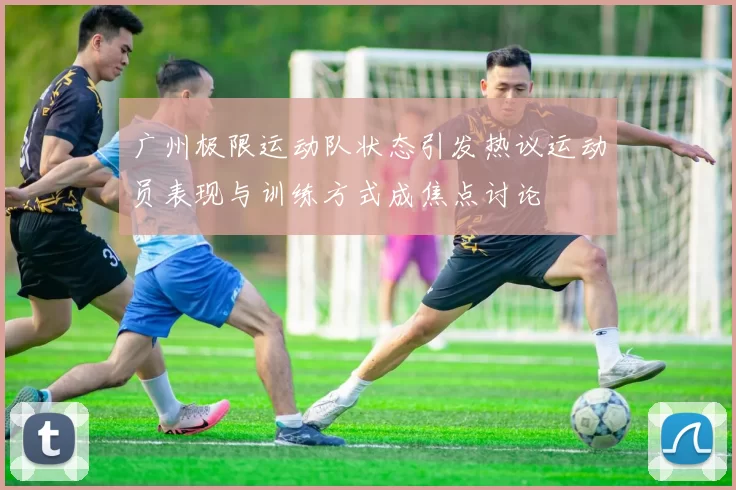广州极限运动队状态引发热议运动员表现与训练方式成焦点讨论