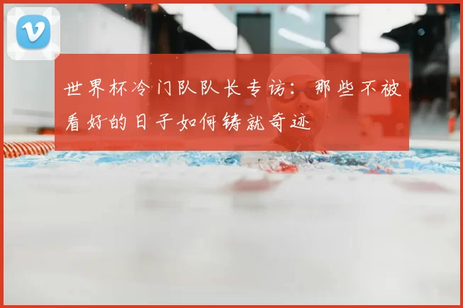 世界杯冷门队队长专访：那些不被看好的日子如何铸就奇迹