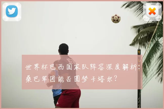 世界杯巴西国家队阵容深度解析：桑巴军团能否圆梦卡塔尔？