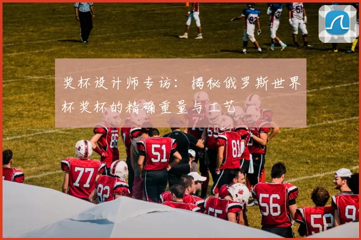 奖杯设计师专访：揭秘俄罗斯世界杯奖杯的精确重量与工艺