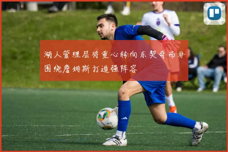 湖人管理层将重心转向东契奇而非围绕詹姆斯打造强阵容