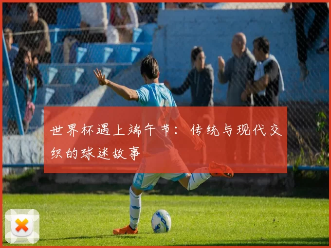 世界杯遇上端午节：传统与现代交织的球迷故事
