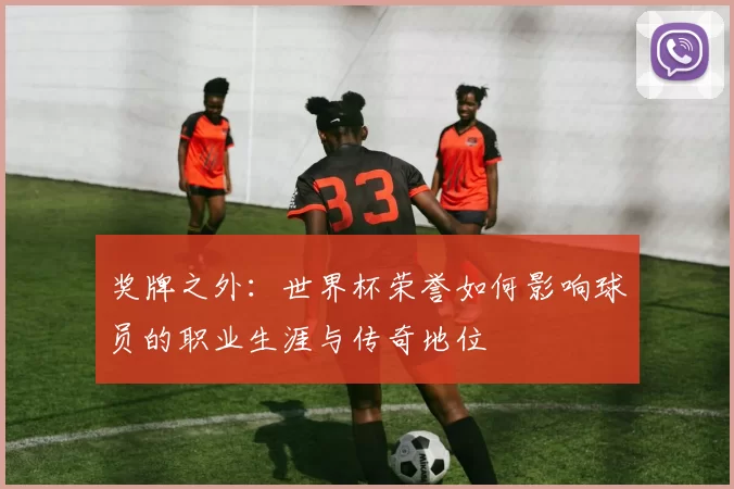 奖牌之外：世界杯荣誉如何影响球员的职业生涯与传奇地位