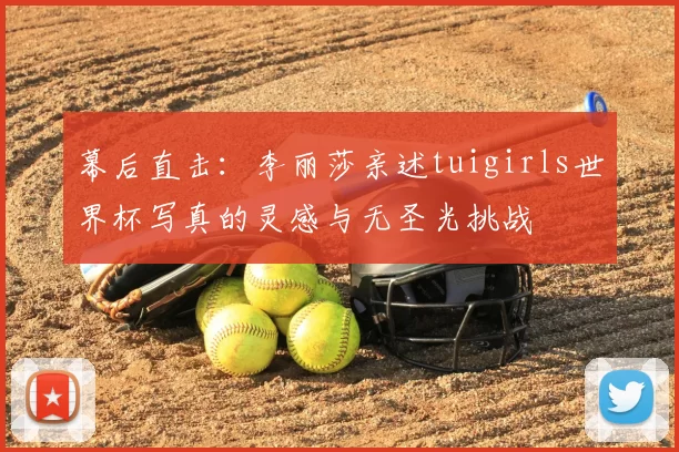 幕后直击：李丽莎亲述tuigirls世界杯写真的灵感与无圣光挑战