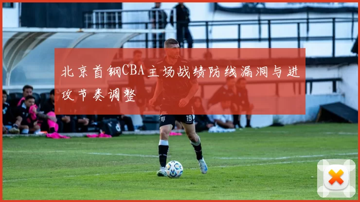 北京首钢CBA主场战绩防线漏洞与进攻节奏调整