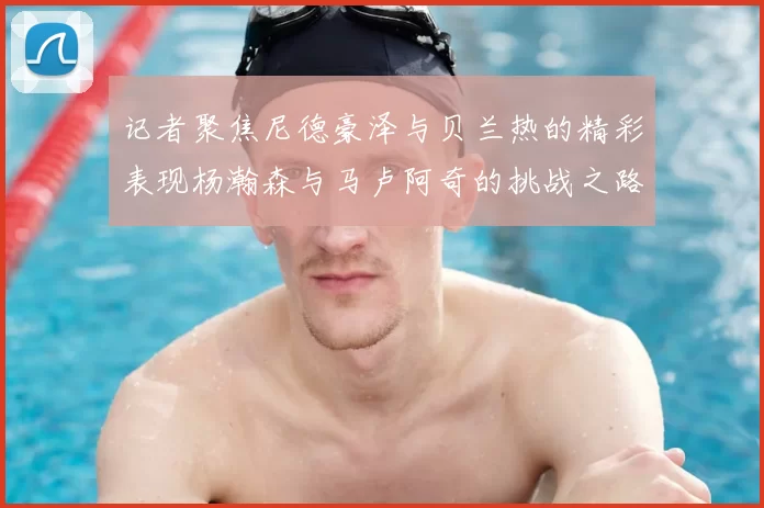 记者聚焦尼德豪泽与贝兰热的精彩表现杨瀚森与马卢阿奇的挑战之路依旧艰难