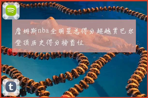 詹姆斯nba全明星总得分超越贾巴尔登顶历史得分榜首位