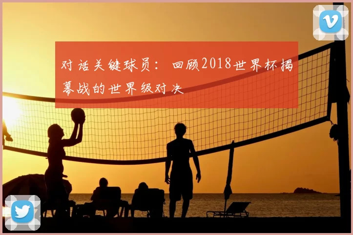 对话关键球员：回顾2018世界杯揭幕战的世界级对决