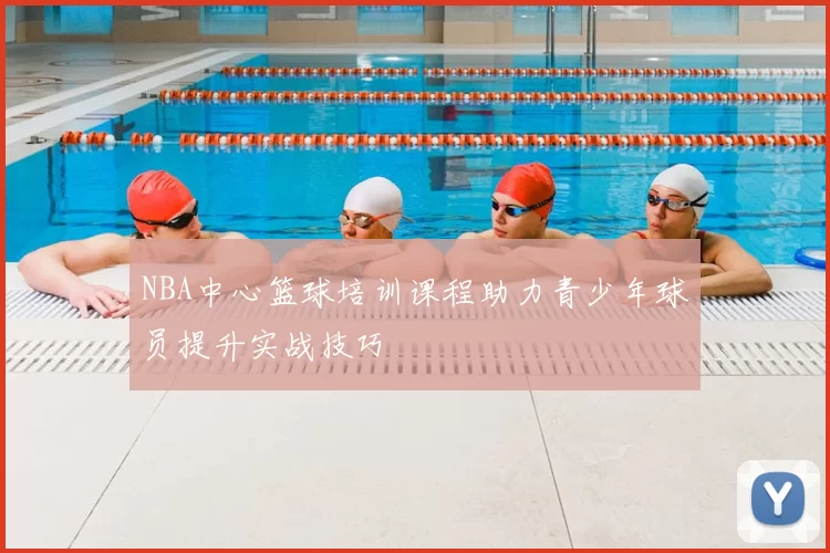 NBA中心篮球培训课程助力青少年球员提升实战技巧