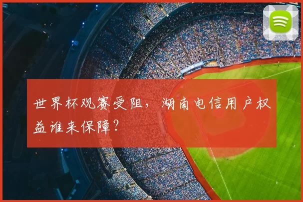 世界杯观赛受阻，湖南电信用户权益谁来保障？