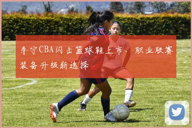 李宁CBA闪击篮球鞋上市，职业联赛装备升级新选择